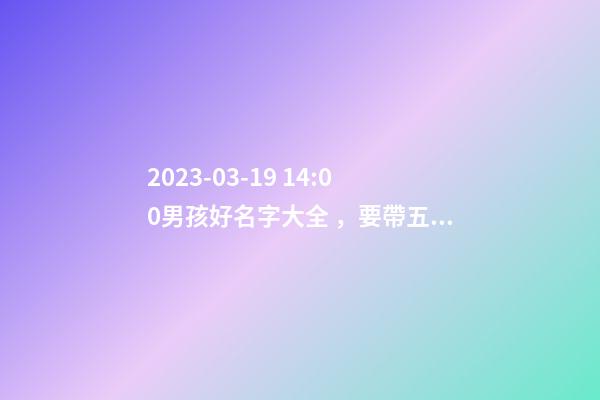 2023-03-19 14:00男孩好名字大全，要帶五行八字的哦